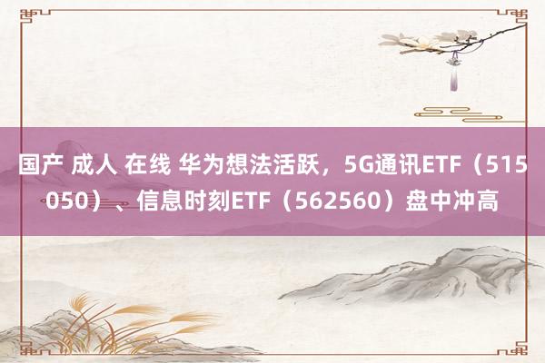 国产 成人 在线 华为想法活跃，5G通讯ETF（515050）、信息时刻ETF（562560）盘中冲高