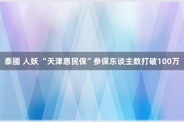 泰國 人妖 “天津惠民保”参保东谈主数打破100万