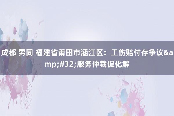 成都 男同 福建省莆田市涵江区：工伤赔付存争议&#32;服务仲裁促化解