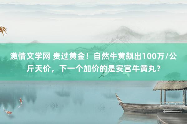 激情文学网 贵过黄金！自然牛黄飙出100万/公斤天价，下一个加价的是安宫牛黄丸？