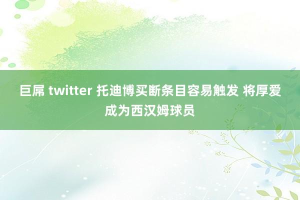 巨屌 twitter 托迪博买断条目容易触发 将厚爱成为西汉姆球员