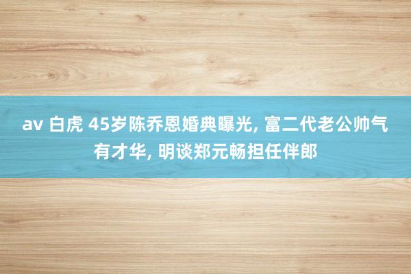 av 白虎 45岁陈乔恩婚典曝光， 富二代老公帅气有才华， 明谈郑元畅担任伴郎