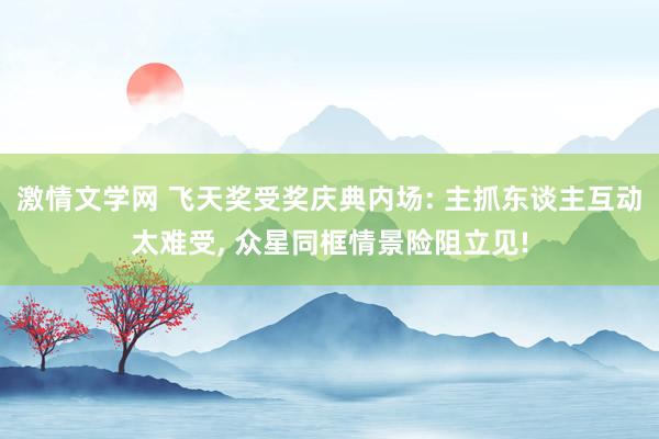 激情文学网 飞天奖受奖庆典内场: 主抓东谈主互动太难受， 众星同框情景险阻立见!