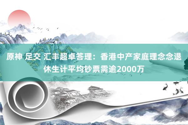 原神 足交 汇丰超卓答理：香港中产家庭理念念退休生计平均钞票需逾2000万