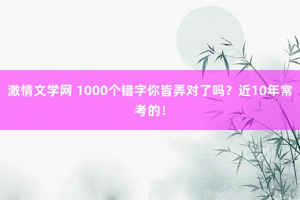 激情文学网 1000个错字你皆弄对了吗？近10年常考的！