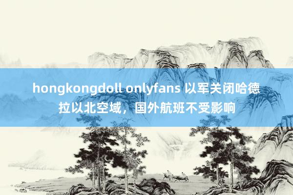 hongkongdoll onlyfans 以军关闭哈德拉以北空域，国外航班不受影响