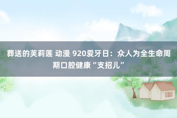 葬送的芙莉莲 动漫 920爱牙日：众人为全生命周期口腔健康“支招儿”