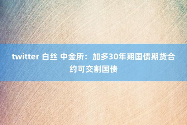 twitter 白丝 中金所：加多30年期国债期货合约可交割国债