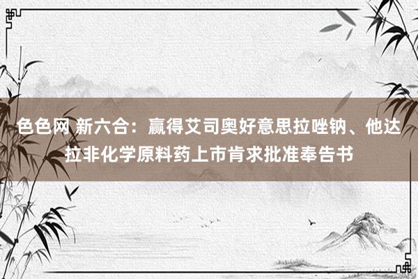 色色网 新六合：赢得艾司奥好意思拉唑钠、他达拉非化学原料药上市肯求批准奉告书