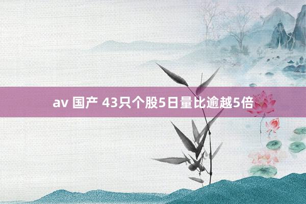 av 国产 43只个股5日量比逾越5倍