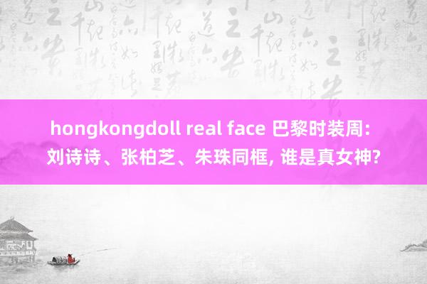 hongkongdoll real face 巴黎时装周: 刘诗诗、张柏芝、朱珠同框， 谁是真女神?