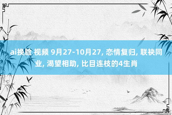 ai换脸 视频 9月27-10月27， 恋情复归， 联袂同业， 渴望相助， 比目连枝的4生肖