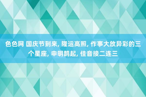 色色网 国庆节到来， 隆运高照， 作事大放异彩的三个星座， 申明鹊起， 佳音接二连三