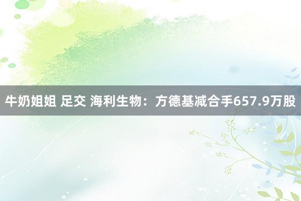 牛奶姐姐 足交 海利生物：方德基减合手657.9万股