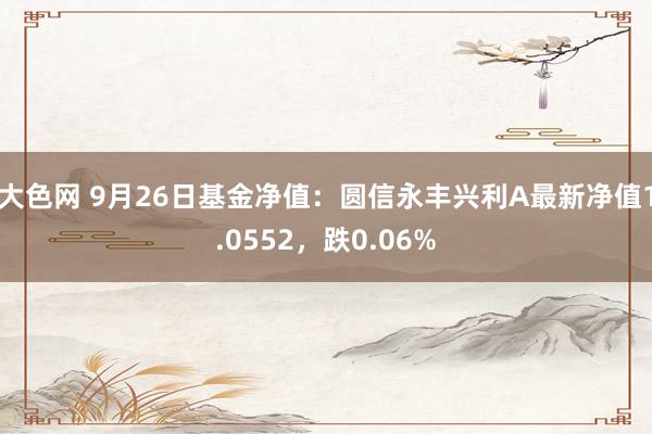 大色网 9月26日基金净值：圆信永丰兴利A最新净值1.0552，跌0.06%