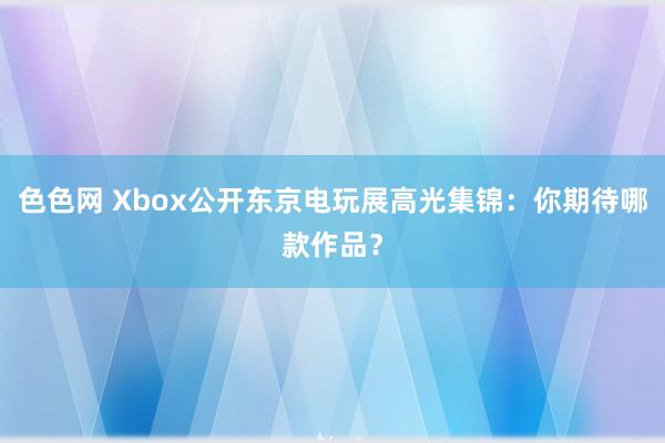 色色网 Xbox公开东京电玩展高光集锦：你期待哪款作品？