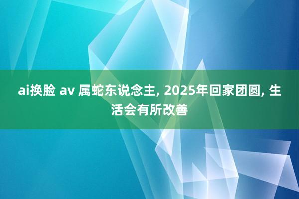 ai换脸 av 属蛇东说念主， 2025年回家团圆， 生活会有所改善