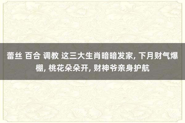 蕾丝 百合 调教 这三大生肖暗暗发家， 下月财气爆棚， 桃花朵朵开， 财神爷亲身护航