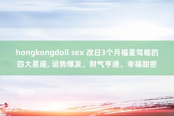 hongkongdoll sex 改日3个月福星驾临的四大星座， 运势爆发、财气亨通、幸福甜密