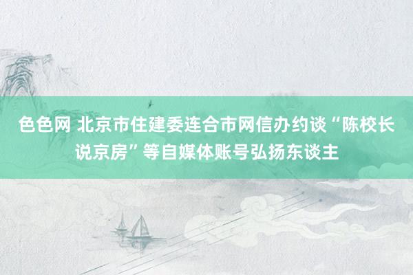 色色网 北京市住建委连合市网信办约谈“陈校长说京房”等自媒体账号弘扬东谈主