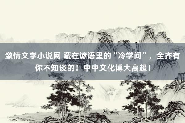 激情文学小说网 藏在谚语里的“冷学问”，全齐有你不知谈的！中中文化博大高超！