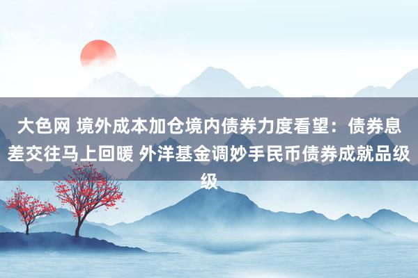 大色网 境外成本加仓境内债券力度看望：债券息差交往马上回暖 外洋基金调妙手民币债券成就品级