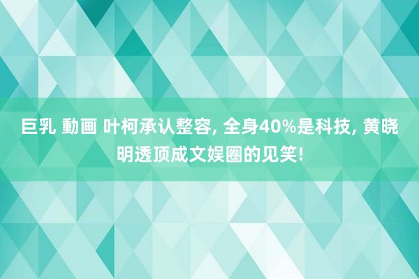 巨乳 動画 叶柯承认整容， 全身40%是科技， 黄晓明透顶成文娱圈的见笑!