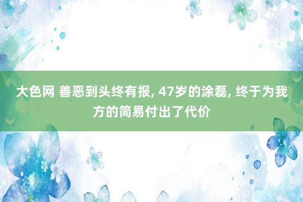 大色网 善恶到头终有报， 47岁的涂磊， 终于为我方的简易付出了代价