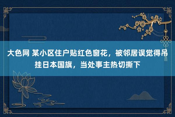 大色网 某小区住户贴红色窗花，被邻居误觉得吊挂日本国旗，当处事主热切撕下