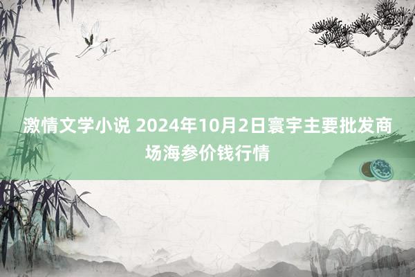 激情文学小说 2024年10月2日寰宇主要批发商场海参价钱行情