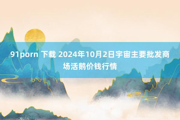 91porn 下载 2024年10月2日宇宙主要批发商场活鹅价钱行情