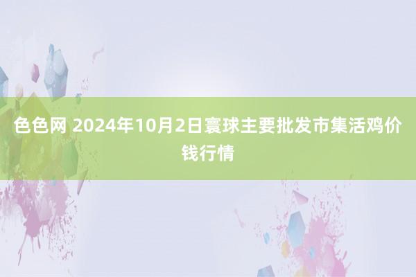 色色网 2024年10月2日寰球主要批发市集活鸡价钱行情