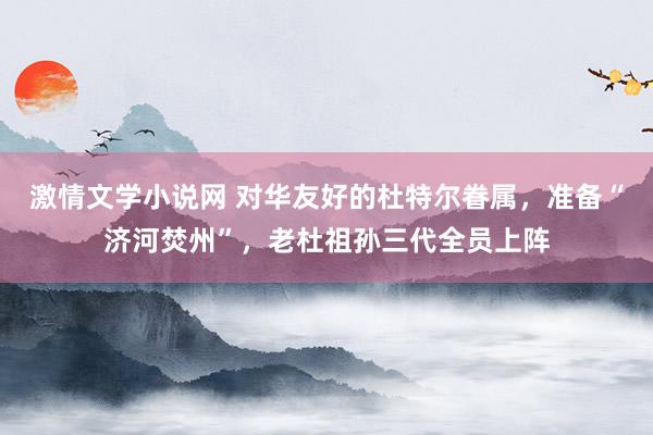 激情文学小说网 对华友好的杜特尔眷属，准备“济河焚州”，老杜祖孙三代全员上阵