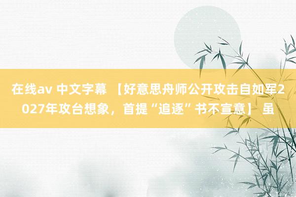 在线av 中文字幕 【好意思舟师公开攻击自如军2027年攻台想象，首提“追逐”书不宣意】 虽