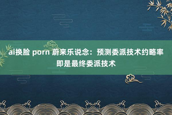 ai换脸 porn 蔚来乐说念：预测委派技术约略率即是最终委派技术