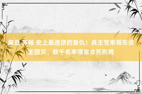 麻豆 苏畅 史上最透顶的复仇！真主党率领东谈主团灭、数千名率领官非死则残