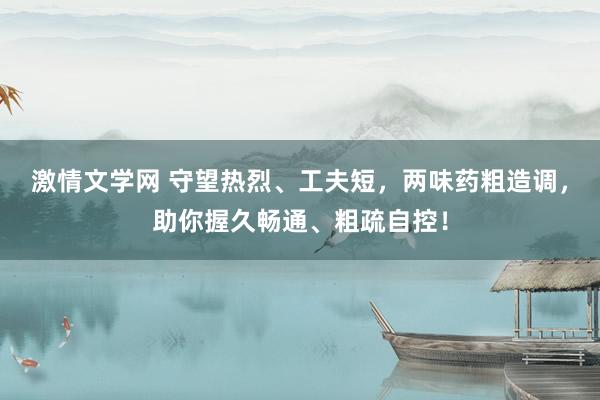 激情文学网 守望热烈、工夫短，两味药粗造调，助你握久畅通、粗疏自控！