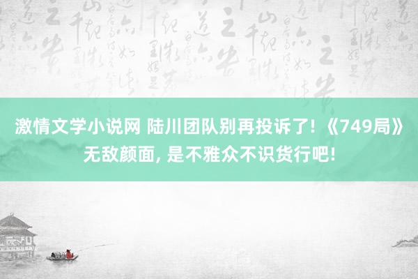 激情文学小说网 陆川团队别再投诉了! 《749局》无敌颜面， 是不雅众不识货行吧!