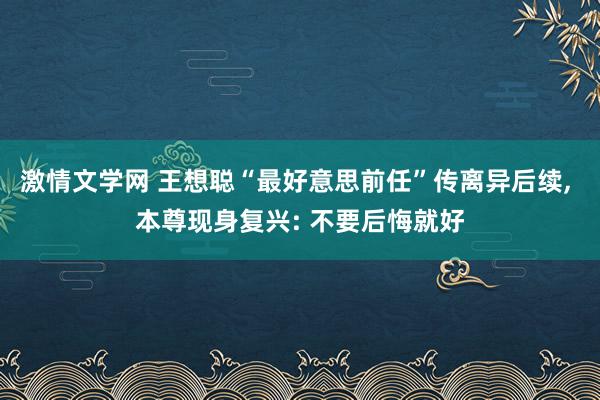 激情文学网 王想聪“最好意思前任”传离异后续， 本尊现身复兴: 不要后悔就好