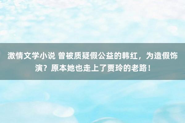 激情文学小说 曾被质疑假公益的韩红，为造假饰演？原本她也走上了贾玲的老路！