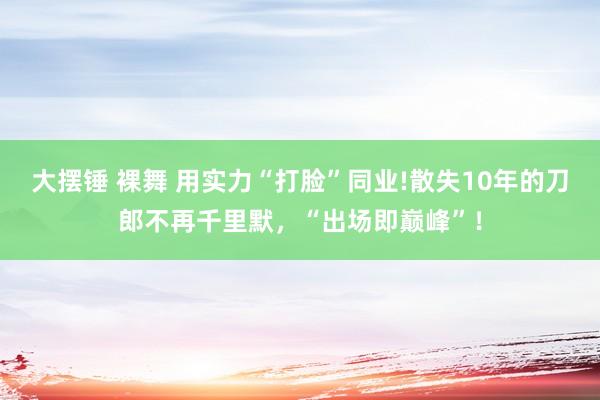 大摆锤 裸舞 用实力“打脸”同业!散失10年的刀郎不再千里默，“出场即巅峰”！