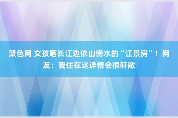 聚色网 女孩晒长江边依山傍水的“江景房”！网友：我住在这详情会很轩敞