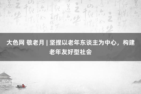 大色网 敬老月 | 坚捏以老年东谈主为中心，构建老年友好型社会