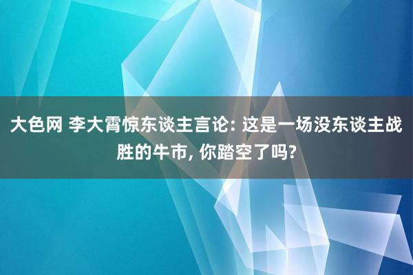 大色网 李大霄惊东谈主言论: 这是一场没东谈主战胜的牛市， 你踏空了吗?