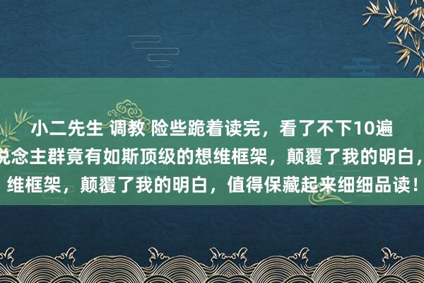 小二先生 调教 险些跪着读完，看了不下10遍，万万没意象，高阶东说念主群竟有如斯顶级的想维框架，颠覆了我的明白，值得保藏起来细细品读！