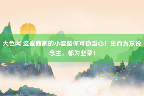 大色网 这些商家的小套路你可稳当心！生而为东说念主，都为韭菜！