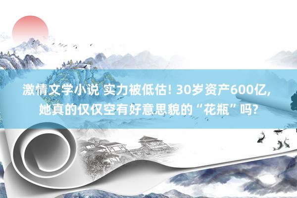 激情文学小说 实力被低估! 30岁资产600亿， 她真的仅仅空有好意思貌的“花瓶”吗?