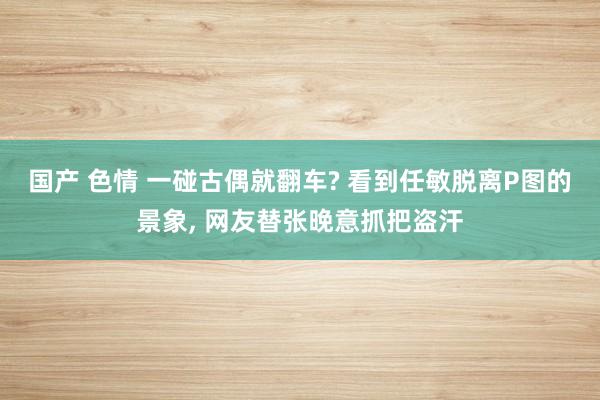 国产 色情 一碰古偶就翻车? 看到任敏脱离P图的景象， 网友替张晚意抓把盗汗