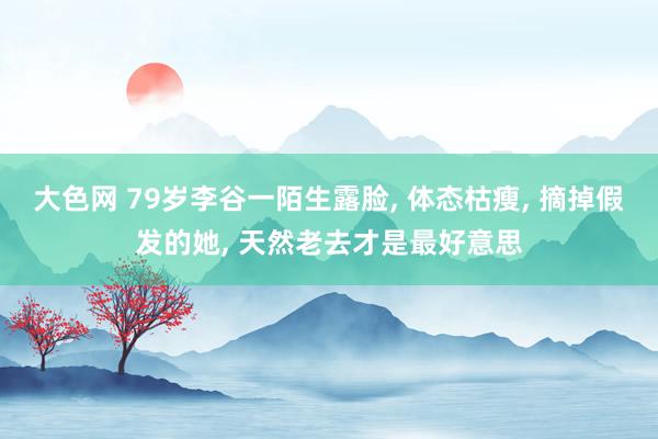 大色网 79岁李谷一陌生露脸， 体态枯瘦， 摘掉假发的她， 天然老去才是最好意思