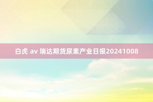 白虎 av 瑞达期货尿素产业日报20241008